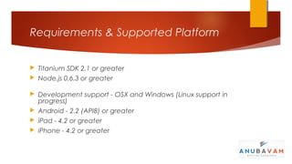 Requirements & Supported Platform


 Titanium SDK 2.1 or greater
 Node.js 0.6.3 or greater


 Development support - OSX and Windows (Linux support in
  progress)
 Android - 2.2 (API8) or greater
 iPad - 4.2 or greater
 iPhone - 4.2 or greater
 