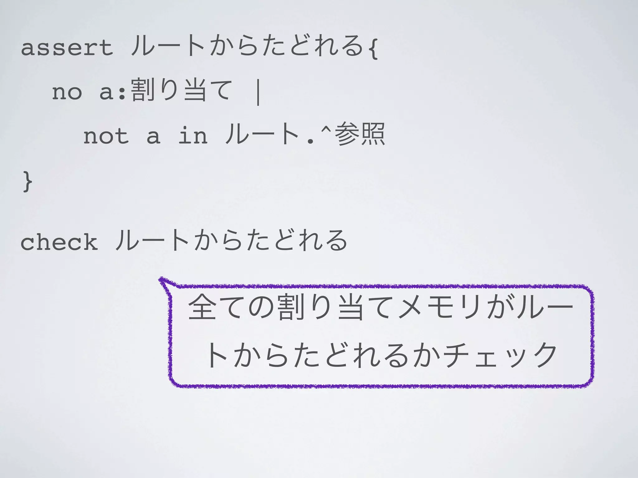 assert ルートからたどれる{
    no a:割り当て |
     not a in ルート.^参照
}

check ルートからたどれる

          全ての割り当てメモリがルー
           トからたどれるかチェック
 