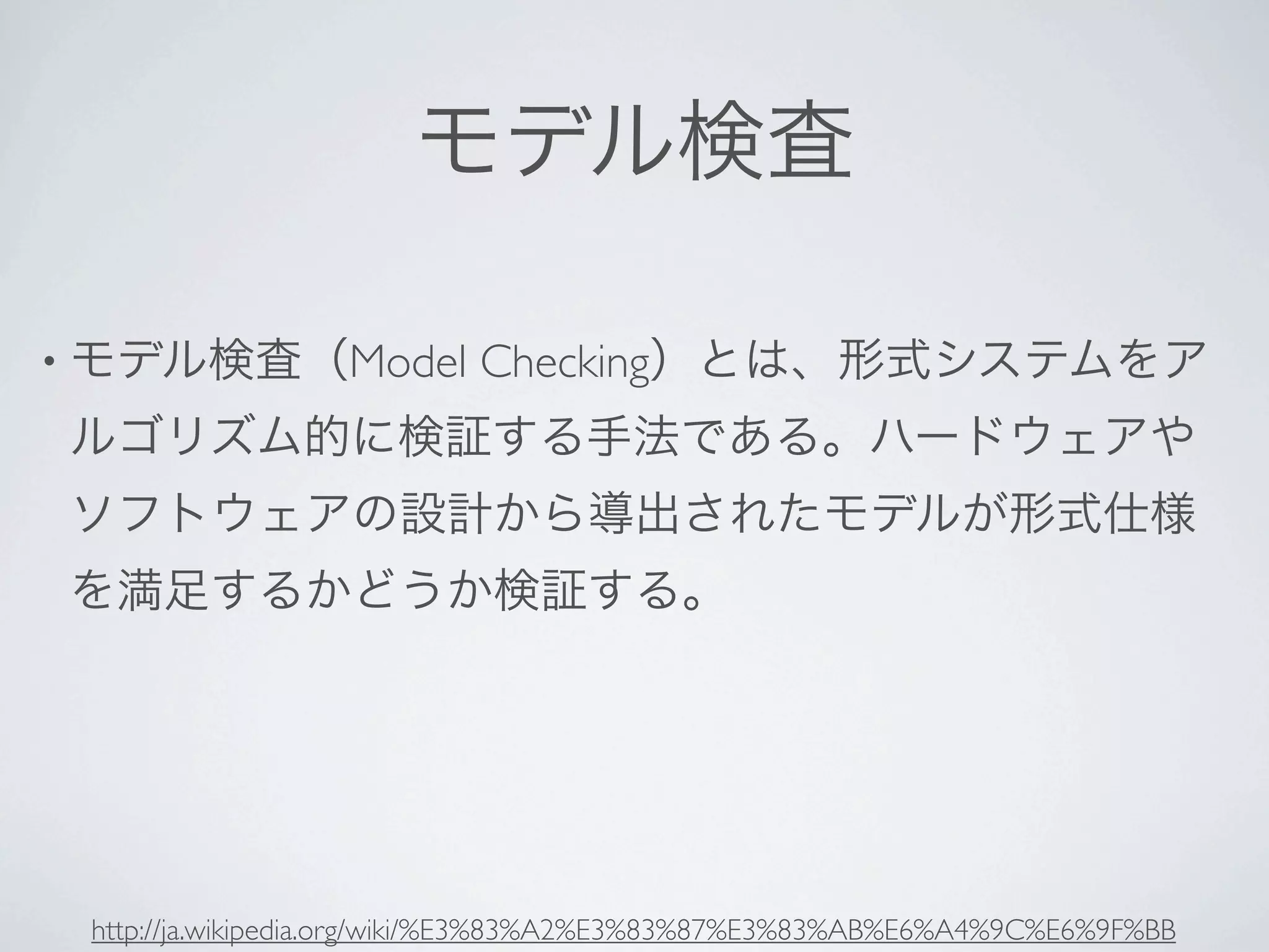 モデル検査

• モデル検査（Model              Checking）とは、形式システムをア
ルゴリズム的に検証する手法である。ハードウェアや
ソフトウェアの設計から導出されたモデルが形式仕様
を満足するかどうか検証する。




 http://ja.wikipedia.org/wiki/%E3%83%A2%E3%83%87%E3%83%AB%E6%A4%9C%E6%9F%BB
 