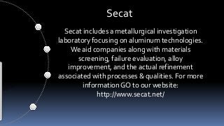 Secat 
Secat includes a metallurgical investigation 
laboratory focusing on aluminum technologies. 
We aid companies along with materials 
screening, failure evaluation, alloy 
improvement, and the actual refinement 
associated with processes & qualities. For more 
information GO to our website: 
http://www.secat.net/ 
 