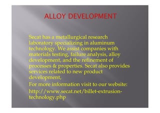 Secat has a metallurgical research 
laboratory specializing in aluminum 
technology. We assist companies with 
materials testing, failure analysis, alloy 
development, and the refinement of 
processes & properties. Secat also provides 
services related to new product 
development, 
For more information visit to our website: 
http://www.secat.net/billet-extrusion-technology. 
php 
