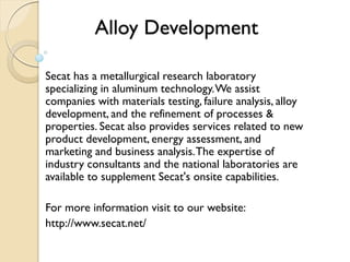 Alloy Development 
Secat has a metallurgical research laboratory 
specializing in aluminum technology. We assist 
companies with materials testing, failure analysis, alloy 
development, and the refinement of processes & 
properties. Secat also provides services related to new 
product development, energy assessment, and 
marketing and business analysis. The expertise of 
industry consultants and the national laboratories are 
available to supplement Secat's onsite capabilities. 
For more information visit to our website: 
http://www.secat.net/ 
