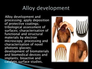 Alloy development and
processing; apply deposition
of protective coatings;
tribological assessment of
surfaces; characterisation of
functional and structural
materials by electron
microscopy; processing and
characterisation of novel
photonic glasses;
development of biomaterials
and biomedical devices and
implants; bioactive and
catalytic surface studies.
 