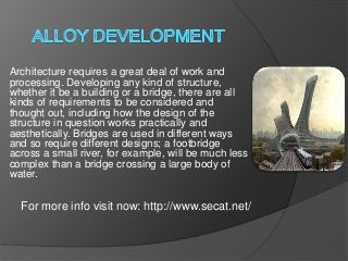 Architecture requires a great deal of work and
processing. Developing any kind of structure,
whether it be a building or a bridge, there are all
kinds of requirements to be considered and
thought out, including how the design of the
structure in question works practically and
aesthetically. Bridges are used in different ways
and so require different designs; a footbridge
across a small river, for example, will be much less
complex than a bridge crossing a large body of
water.
For more info visit now: http://www.secat.net/
 