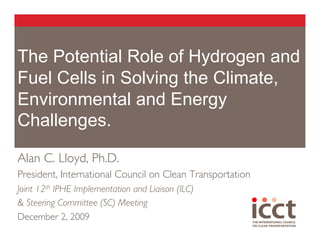 The Potential Role of Hydrogen and
Fuel Cells in Solving the Climate,
Environmental and Energy
Challenges.

Alan C. Lloyd, Ph.D. 	

President, International Council on Clean Transportation 	

Joint 12th IPHE Implementation and Liaison (ILC) 	

& Steering Committee (SC) Meeting 	

December 2, 2009 	

 