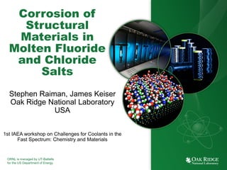 ORNL is managed by UT-Battelle
for the US Department of Energy
Corrosion of
Structural
Materials in
Molten Fluoride
and Chloride
Salts
Stephen Raiman, James Keiser
Oak Ridge National Laboratory
USA
1st IAEA workshop on Challenges for Coolants in the
Fast Spectrum: Chemistry and Materials
 