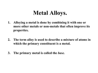 Metal Alloys.
1. Alloying a metal is done by combining it with one or
more other metals or non-metals that often improve its
properties.
2. The term alloy is used to describe a mixture of atoms in
which the primary constituent is a metal.
3. The primary metal is called the base.
 