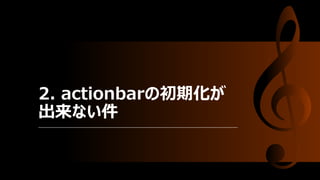 2. actionbarの初期化が
出来ない件
 