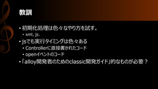 教訓
• 初期化処理は色々なやり方を試す。
• xml, js.
• jsでも実行タイミングは色々ある
• Controllerに直接書かれたコード
• openイベントのコード
• 「alloy開発者のためのclassic開発ガイド」的なものが必要？
 