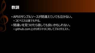 教訓
• APIのサンプルソースが間違えていても泣かない。
• コピペミスは誰でもやる。
• 間違いを見つけたら直しても良いかもしれない。
• github.com上のリポジトリに対してプルリクエスト。
 