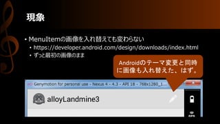 現象
• MenuItemの画像を入れ替えても変わらない
• https://developer.android.com/design/downloads/index.html
• ずっと最初の画像のまま
Androidのテーマ変更と同時
に画像も入れ替えた、はず。
 