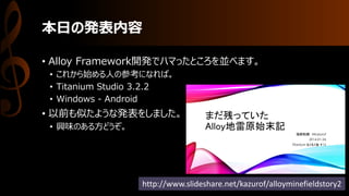 本日の発表内容
• Alloy Framework開発でハマったところを並べます。
• これから始める人の参考になれば。
• Titanium Studio 3.2.2
• Windows - Android
• 以前も似たような発表をしました。
• 興味のある方どうぞ。
http://www.slideshare.net/kazurof/alloyminefieldstory2
 