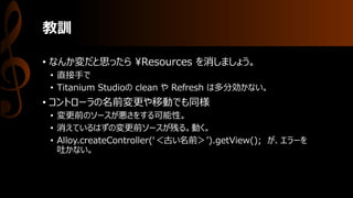 教訓
• なんか変だと思ったら ¥Resources を消しましょう。
• 直接手で
• Titanium Studioの clean や Refresh は多分効かない。
• コントローラの名前変更や移動でも同様
• 変更前のソースが悪さをする可能性。
• 消えているはずの変更前ソースが残る。動く。
• Alloy.createController(‘＜古い名前＞’).getView(); が、エラーを
吐かない。
 