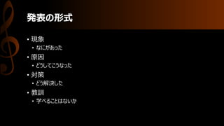 発表の形式
• 現象
• なにがあった
• 原因
• どうしてこうなった
• 対策
• どう解決した
• 教訓
• 学べることはないか
 