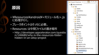 原因
• ¥Resources¥android¥<モジュール名>.js
に処理が行く。
• ブレークポイントはそっちに必要。
• Resources は中間ファイルの置き場所
• http://developer.appcelerator.com/questio
n/146680/why-is-the-resources-folder-
hidden-in-an-alloy-project
 