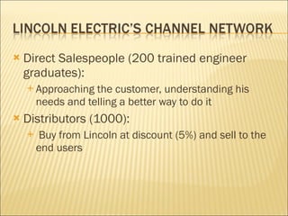Direct Salespeople (200 trained engineer graduates): Approaching the customer, understanding his needs and telling a better way to do it Distributors (1000): Buy from Lincoln at discount (5%) and sell to the end users 