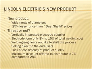 New product: Wide range of diameters 25% lesser price than “ Dual Sheild” prices Threat or not? Vertically integrated electrode supplier Electrode form only 8% to 15% of total welding cost Welding engineers not like to shift the process Selling direct to the end-users Lack of consistency of product quality Maximum discount offered to distributor is 7% compared to 28%  