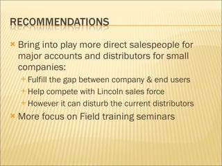 Bring into play more direct salespeople for major accounts and distributors for small companies: Fulfill the gap between company & end users Help compete with Lincoln sales force However it can disturb the current distributors More focus on Field training seminars 