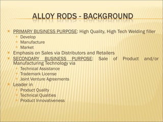 PRIMARY BUSINESS PURPOSE : High Quality, High Tech Welding filler  Develop Manufacture Market Emphasis on Sales via Distributors and Retailers SECONDARY BUSINESS PURPOSE : Sale of Product and/or Manufacturing Technology via Technical Assistance Trademark License Joint Venture Agreements Leader in Product Quality Technical Qualities Product Innovativeness 