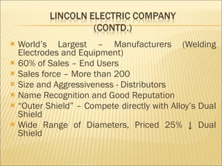 World’s Largest – Manufacturers (Welding Electrodes and Equipment) 60% of Sales – End Users Sales force – More than 200 Size and Aggressiveness - Distributors Name Recognition and Good Reputation “ Outer Shield” – Compete directly with Alloy’s Dual Shield  Wide Range of Diameters, Priced 25% ↓ Dual Shield 