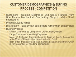 Customers  –Welding Electrodes End Users (Ranged from One Person Mechanical Contracting Shop to Major Steel Fabricators) Product Loyalty varied  Distribution – Easier with bulk orders rather than customized Buying Process  –  Small/ Medium Size Companies: Owner, Plant, Welder Large Companies – Welding Engineers More of Technical Specifications in Case of Large Companies while More of Relationship based selling in Small Both differ drastically and thus, handling customers differs which is very essential for handling competition 