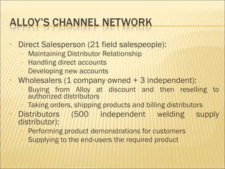 Direct Salesperson (21 field salespeople): Maintaining Distributor Relationship Handling direct accounts Developing new accounts Wholesalers (1 company owned + 3 independent): Buying from Alloy at discount and then reselling to authorized distributors Taking orders, shipping products and billing distributors Distributors (500 independent welding supply distributor): Performing product demonstrations for customers Supplying to the end-users the required product 