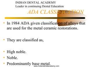 ADA CLASSIFICATION
• In 1984 ADA given classification of alloys that
are used for the metal ceramic restorations.
• They are classified as,
• High noble.
• Noble.
• Predominantly base metal.
INDIAN DENTAL ACADEMY
Leader in continuing Dental Education
www.indiandentalacademy.com
 