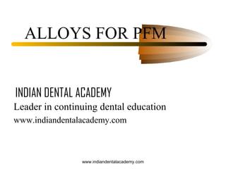 ALLOYS FOR PFM

INDIAN DENTAL ACADEMY
Leader in continuing dental education
www.indiandentalacademy.com

www.indiandentalacademy.com

 