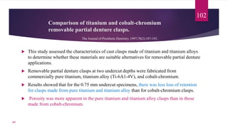 Comparison of titanium and cobalt-chromium
removable partial denture clasps.
 This study assessed the characteristics of cast clasps made of titanium and titanium alloys
to determine whether these materials are suitable alternatives for removable partial denture
applications.
 Removable partial denture clasps at two undercut depths were fabricated from
commercially pure titanium, titanium alloy (Ti-6A1-4V), and cobalt-chromium.
 Results showed that for the 0.75 mm undercut specimens, there was less loss of retention
for clasps made from pure titanium and titanium alloy than for cobalt-chromium clasps.
 Porosity was more apparent in the pure titanium and titanium alloy clasps than in those
made from cobalt-chromium.
102
The Journal of Prosthetic Dentistry. 1997;78(2):187-193.
107
 