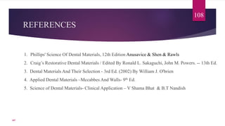 REFERENCES
1. Phillips' Science Of Dental Materials, 12th Edition Anusavice & Shen & Rawls
2. Craig’s Restorative Dental Materials / Edited By Ronald L. Sakaguchi, John M. Powers. -- 13th Ed.
3. Dental Materials And Their Selection - 3rd Ed. (2002) By William J. O'brien
4. Applied Dental Materials –Mccabbes And Walls- 9th Ed.
5. Science of Dental Materials- Clinical Application – V Shama Bhat & B.T Nandish
108
107
 