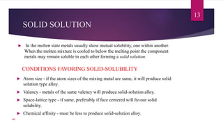 SOLID SOLUTION
 In the molten state metals usually show mutual solubility, one within another.
When the molten mixture is cooled to below the melting point the component
metals may remain soluble in each other forming a solid solution.
13
CONDITIONS FAVORING SOLID-SOLUBILITY
 Atom size - if the atom sizes of the mixing metal are same, it will produce solid
solution type alloy.
 Valency - metals of the same valency will produce solid-solution alloy.
 Space-lattice type - if same, preferably if face centered will favour solid
solubility.
 Chemical affinity - must be less to produce solid-solution alloy.
107
 