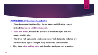 PROPERTIES OF EUTECTIC ALLOYS
• These in contrast to other alloys do not have a solidification range ;
instead they have a solidification point.
• Hard and Brittle, because the presence of alternate alpha and beta
phases inhibits slip.
• The silver rich alpha solid solution or copper rich beta solid solution are
hard and have higher strength. They are ductile and malleable.
• They have a low melting point and therefore are important as solders.
21
107
 