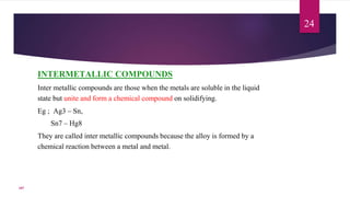 INTERMETALLIC COMPOUNDS
Inter metallic compounds are those when the metals are soluble in the liquid
state but unite and form a chemical compound on solidifying.
Eg ; Ag3 – Sn,
Sn7 – Hg8
They are called inter metallic compounds because the alloy is formed by a
chemical reaction between a metal and metal.
24
107
 