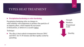 TYPES HEAT TREATMENT
 Precipitation hardening or order hardening.
Precipitation hardening relies on changes in
solid solubility with temperature to produce fine particles of
an impurity phase, which impede the movement
of dislocations, or defects in a crystal's lattice
Technique:
 The alloy is heat soaked at temperature between 200 C
and 450 C for 15-30 minutes and then rapidly cooled by
quenching
25
Strength
Hardness
Proportional
Limit
Ductility
107
 