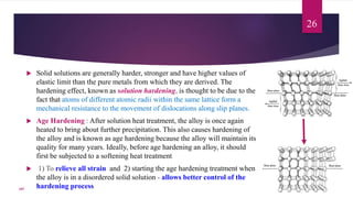  Solid solutions are generally harder, stronger and have higher values of
elastic limit than the pure metals from which they are derived. The
hardening effect, known as solution hardening, is thought to be due to the
fact that atoms of different atomic radii within the same lattice form a
mechanical resistance to the movement of dislocations along slip planes.
 Age Hardening : After solution heat treatment, the alloy is once again
heated to bring about further precipitation. This also causes hardening of
the alloy and is known as age hardening because the alloy will maintain its
quality for many years. Ideally, before age hardening an alloy, it should
first be subjected to a softening heat treatment
 1) To relieve all strain and 2) starting the age hardening treatment when
the alloy is in a disordered solid solution - allows better control of the
hardening process
26
107
 