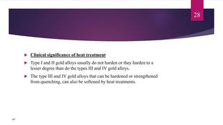  Clinical significance of heat treatment
 Type I and II gold alloys usually do not harden or they harden to a
lesser degree than do the types III and IV gold alloys.
 The type III and IV gold alloys that can be hardened or strengthened
from quenching, can also be softened by heat treatments.
28
107
 