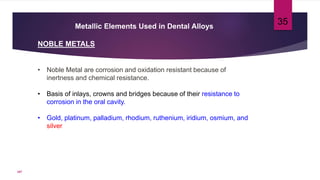 Metallic Elements Used in Dental Alloys
NOBLE METALS
• Noble Metal are corrosion and oxidation resistant because of
inertness and chemical resistance.
• Basis of inlays, crowns and bridges because of their resistance to
corrosion in the oral cavity.
• Gold, platinum, palladium, rhodium, ruthenium, iridium, osmium, and
silver
35
107
 