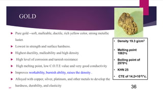 GOLD
 Pure gold --soft, malleable, ductile, rich yellow color, strong metallic
luster.
 Lowest in strength and surface hardness.
 Highest ductility, malleability and high density
 High level of corrosion and tarnish resistance
 High melting point, low C.O.T.E value and very good conductivity
 Improves workability, burnish ability, raises the density .
 Alloyed with copper, silver, platinum, and other metals to develop the
hardness, durability, and elasticity 36
• Density 19.3 g/cm3
• Melting point
1063oc
• Boiling point of
2970oc
• KHN 25
• CTE of 14.2×10-6/°c.
107
 