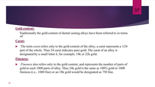 Gold content:
Traditionally the gold content of dental casting alloys have been referred to in terms
of:
Carat:
 The term carat refers only to the gold content of the alloy; a carat represents a 1⁄24
part of the whole. Thus 24 carat indicates pure gold. The carat of an alloy is
designated by a small letter k, for example, 18k or 22k gold.
Fineness:
 Fineness also refers only to the gold content, and represents the number of parts of
gold in each 1000 parts of alloy. Thus 24k gold is the same as 100% gold or 1000
fineness (i.e., 1000 fine) or an 18k gold would be designated as 750 fine.
37
107
 