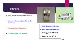 Platinum
 High density, ductile and malleable
 increases the strength and corrosion
resistance.
 increases the melting point
 whitening effect on the alloy.
39
• High density 21.45 g/cm3
• High melting point 1769oC
• Boiling point of 4530 oC
• Low CTE 8.910-6/oC
107
 