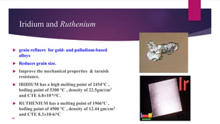 Iridium and Ruthenium
 grain refiners for gold- and palladium-based
alloys
 Reduces grain size.
 Improve the mechanical properties & tarnish
resistance.
 IRIDIUM has a high melting point of 2454°C ,
boiling point of 5300 °C , density of 22.5gm/cm3
and CTE 6.810-6/oC.
 RUTHENIUM has a melting point of 1966°C ,
boiling point of 4500 °C , density of 12.44 gm/cm3
and CTE 8.310-6/oC
41107
 