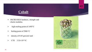 Cobalt
• INCREASES hardness, strength and
elastic modulus.
• high melting point of 1495°C
• boiling point of 2900 °C
• density of 8.85 gm/cm3 and
• CTE 13.810-6/oC
43
107
 