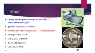 Nickel
 Chosen base for porcelain alloys because its COTE
approximates that of gold
 provides resistance to corrosion.
 sensitizer and a known carcinogen.----contact dermatitis
 melting point of 1453°C
 boiling point of 2730 °C
 density of 8.9 gm/cm3
 CTE 13.310-6/oC
44107
 