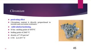 Chromium
 passivating effect
 Chromium content is directly proportional to
tarnish and corrosion resistance.
 solid solution hardening.
 It has melting point of 1875°C
 boiling point of 2665 °C
 density of 7.19 gm/cm3
 CTE 6.210-6/ oC
45107
 
