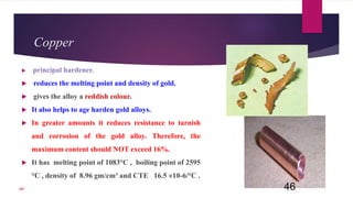 Copper
 principal hardener.
 reduces the melting point and density of gold.
 gives the alloy a reddish colour.
 It also helps to age harden gold alloys.
 In greater amounts it reduces resistance to tarnish
and corrosion of the gold alloy. Therefore, the
maximum content should NOT exceed 16%.
 It has melting point of 1083°C , boiling point of 2595
°C , density of 8.96 gm/cm³ and CTE 16.5 10-6/°C .
46107
 
