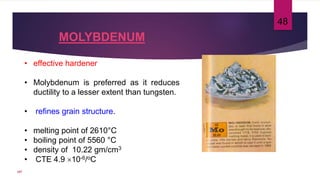 MOLYBDENUM
• effective hardener
• Molybdenum is preferred as it reduces
ductility to a lesser extent than tungsten.
• refines grain structure.
• melting point of 2610°C
• boiling point of 5560 °C
• density of 10.22 gm/cm3
• CTE 4.9 10-6/oC
48
107
 