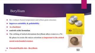 Beryllium
 Be---reduces fusion temperature and refines grain structure .
 improves castability & polishability
 is a hardener
 controls oxide formation
 The etching of nickel-chromium-beryllium alloys removes a Ni-
Be phase to create the micro retention so important to the etched
metal resin-bonded retainer.
 Potential Health risk - Berylliosis
50107
 