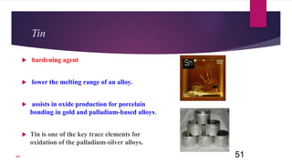 Tin
 hardening agent
 lower the melting range of an alloy.
 assists in oxide production for porcelain
bonding in gold and palladium-based alloys.
 Tin is one of the key trace elements for
oxidation of the palladium-silver alloys.
51107
 