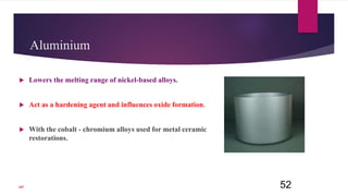 Aluminium
 Lowers the melting range of nickel-based alloys.
 Act as a hardening agent and influences oxide formation.
 With the cobalt - chromium alloys used for metal ceramic
restorations.
52107
 