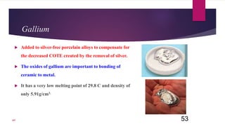 Gallium
 Added to silver-free porcelain alloys to compensate for
the decreased COTE created by the removal of silver.
 The oxides of gallium are important to bonding of
ceramic to metal.
 It has a very low melting point of 29.8 C and density of
only 5.91g/cm3.
53107
 